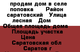 продам дом в селе поповка!!! › Район ­ саратовский › Улица ­ лесная › Дом ­ 13 › Общая площадь дома ­ 41 › Площадь участка ­ 18 › Цена ­ 500 000 - Саратовская обл., Саратов г. Недвижимость » Дома, коттеджи, дачи продажа   . Саратовская обл.